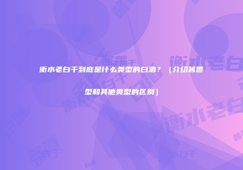 衡水老白干到底是什么类型的白酒？（介绍酱香型和其他类型的区别）