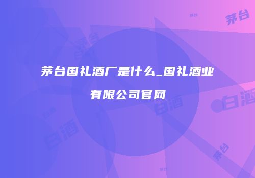 茅台国礼酒厂是什么_国礼酒业有限公司官网