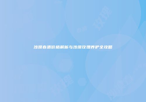 沙漠春酒价格解析与沙漠玫瑰养护全攻略