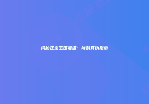揭秘正宗玉田老酒：辨别真伪指南