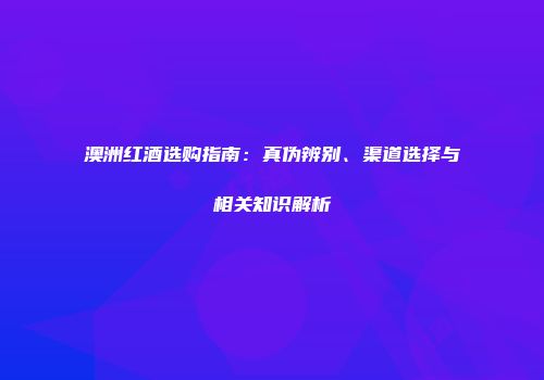 澳洲红酒选购指南：真伪辨别、渠道选择与相关知识解析