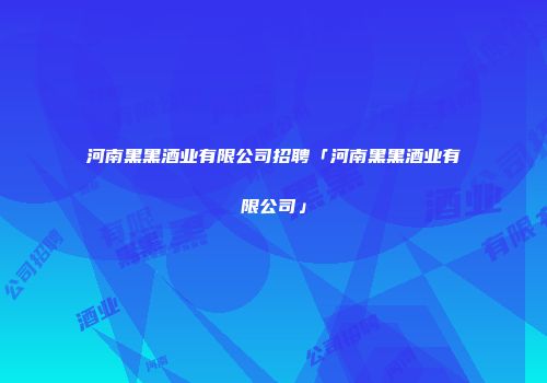河南黑黑酒业有限公司招聘「河南黑黑酒业有限公司」