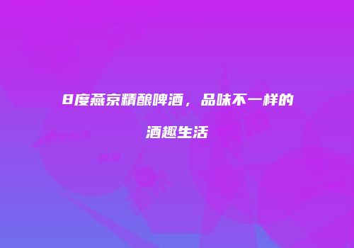 8度燕京精酿啤酒，品味不一样的酒趣生活