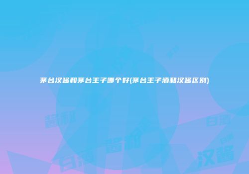 茅台汉酱和茅台王子哪个好(茅台王子酒和汉酱区别)