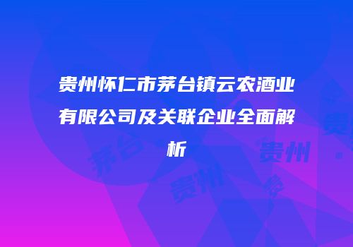 贵州怀仁市茅台镇云农酒业有限公司及关联企业全面解析