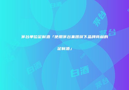 茅台单位定制酒「使用茅台集团旗下品牌商标的定制酒」