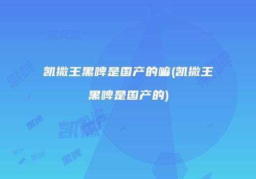 凯撒王黑啤是国产的嘛(凯撒王黑啤是国产的)