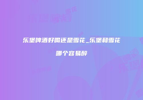 乐堡啤酒好喝还是雪花_乐堡和雪花哪个容易醉