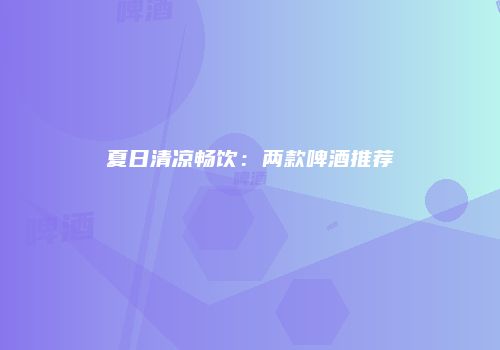 夏日清凉畅饮：两款啤酒推荐