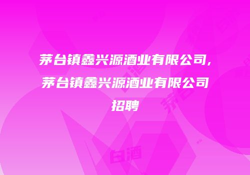 茅台镇鑫兴源酒业有限公司,茅台镇鑫兴源酒业有限公司招聘