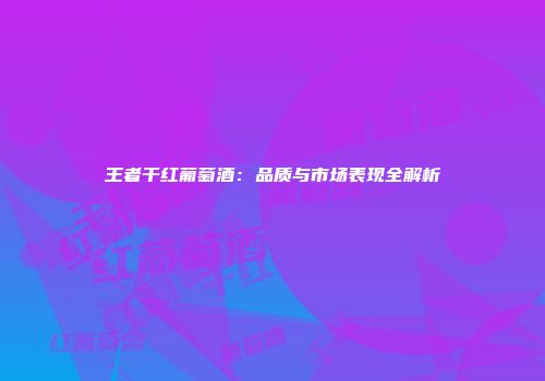 王者干红葡萄酒：品质与市场表现全解析