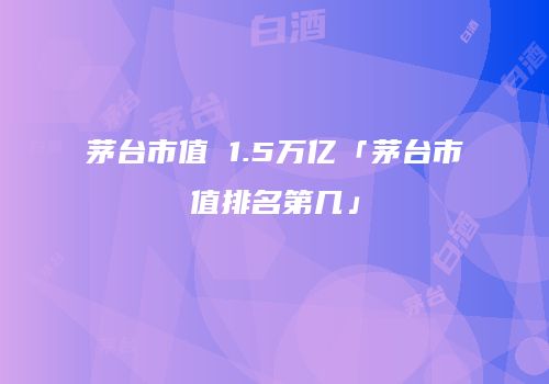 茅台市值 1.5万亿「茅台市值排名第几」