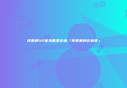 将源酒52度浓香型价格「将源酒的价格表」