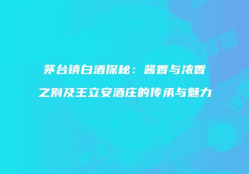 茅台镇白酒探秘：酱香与浓香之别及王立安酒庄的传承与魅力