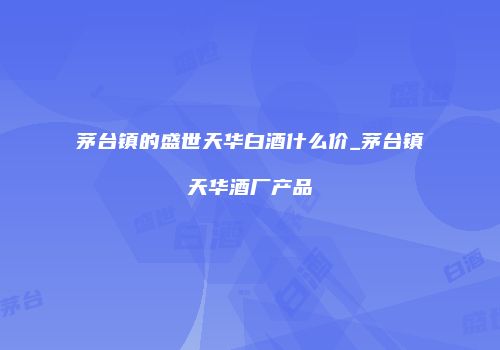 茅台镇的盛世天华白酒什么价_茅台镇天华酒厂产品