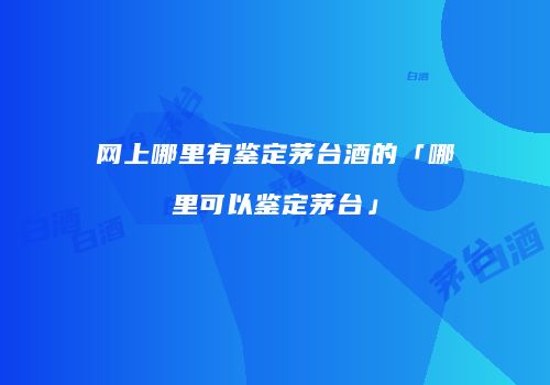 网上哪里有鉴定茅台酒的「哪里可以鉴定茅台」