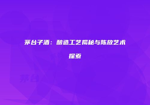 茅台子酒：酿造工艺揭秘与陈放艺术探索
