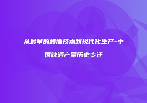 从最早的酿酒技术到现代化生产-中国啤酒产量历史变迁