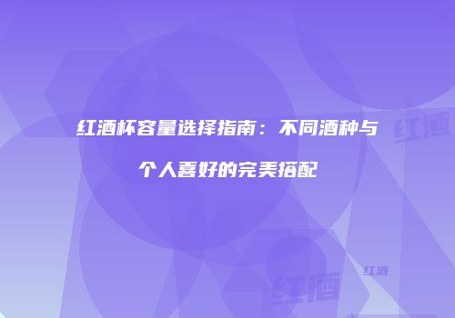 红酒杯容量选择指南：不同酒种与个人喜好的完美搭配