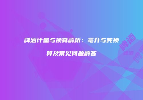 啤酒计量与换算解析：毫升与吨换算及常见问题解答
