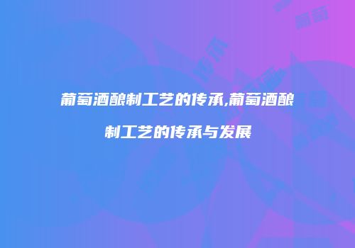 葡萄酒酿制工艺的传承,葡萄酒酿制工艺的传承与发展