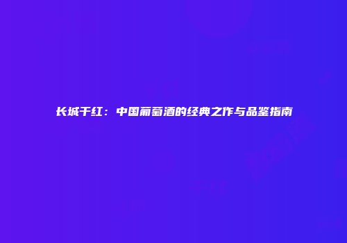 长城干红：中国葡萄酒的经典之作与品鉴指南