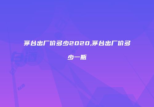 茅台出厂价多少2020,茅台出厂价多少一瓶