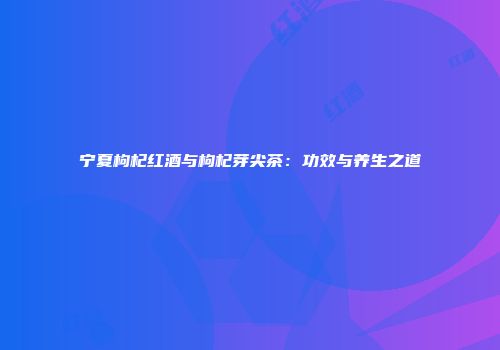 宁夏枸杞红酒与枸杞芽尖茶：功效与养生之道