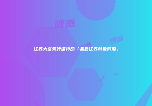 江苏大富豪啤酒特酿「品尝江苏特色啤酒」