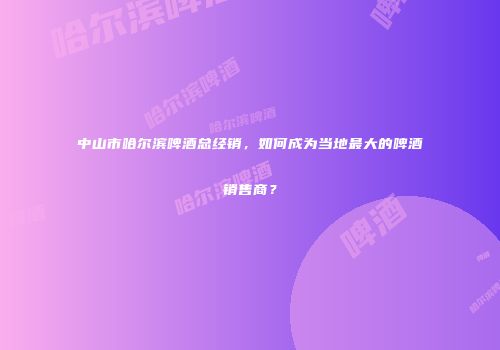 中山市哈尔滨啤酒总经销，如何成为当地最大的啤酒销售商？
