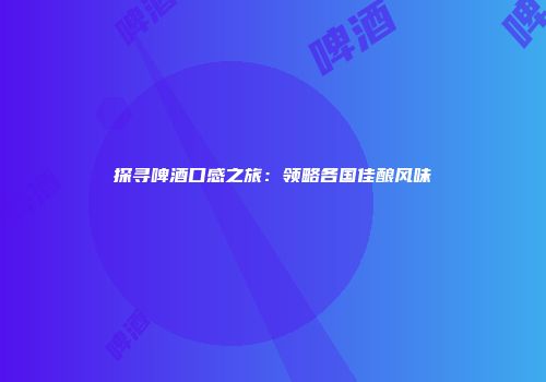 探寻啤酒口感之旅：领略各国佳酿风味