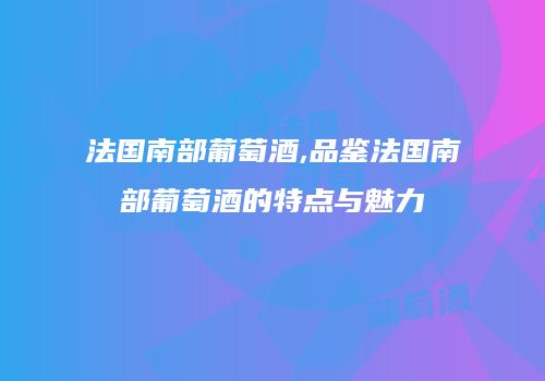 法国南部葡萄酒,品鉴法国南部葡萄酒的特点与魅力