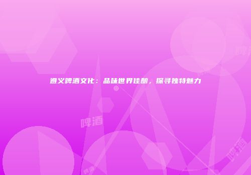 遵义啤酒文化：品味世界佳酿，探寻独特魅力