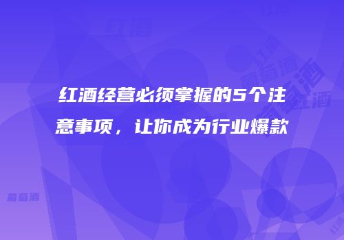 红酒经营必须掌握的5个注意事项，让你成为行业爆款