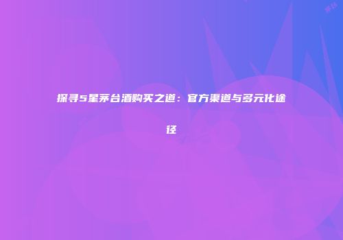 探寻5星茅台酒购买之道：官方渠道与多元化途径