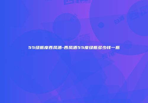 55绿瓶度西凤酒-西凤酒55度绿瓶多少钱一瓶