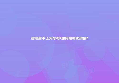 白酒能不上火车吗?如何控制饮用量?