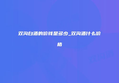 双沟白酒的价钱是多少_双沟酒什么价格
