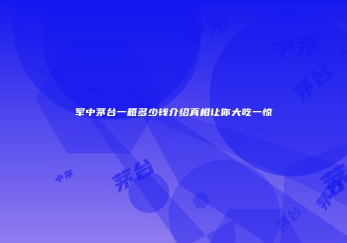 军中茅台一箱多少钱介绍真相让你大吃一惊