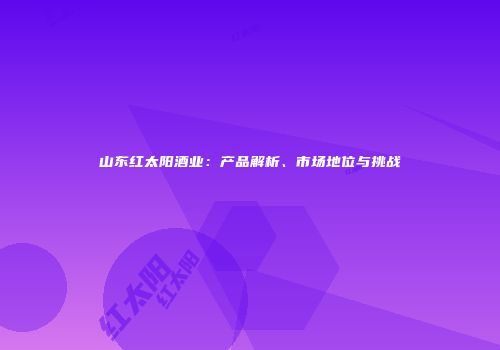 山东红太阳酒业：产品解析、市场地位与挑战