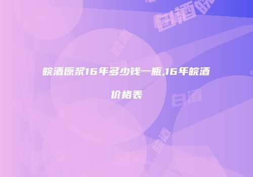 皖酒原浆16年多少钱一瓶,16年皖酒价格表