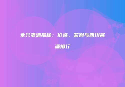 全兴老酒揭秘：价格、鉴别与四川名酒排行