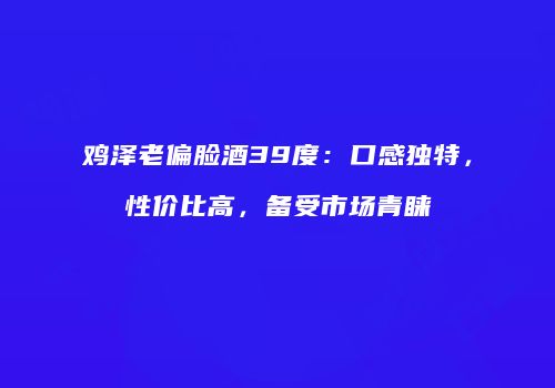 鸡泽老偏脸酒39度：口感独特，性价比高，备受市场青睐