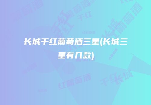 长城干红葡萄酒三星(长城三星有几款)