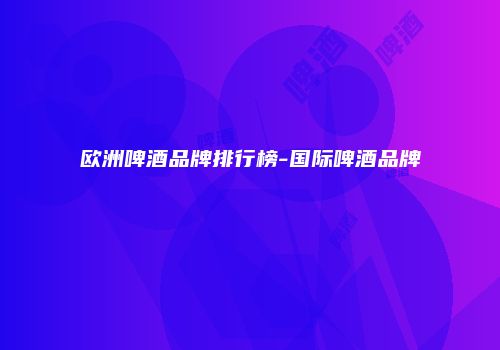 欧洲啤酒品牌排行榜-国际啤酒品牌