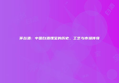 茅台酒：中国白酒瑰宝的历史、工艺与市场传奇
