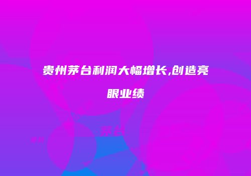 贵州茅台利润大幅增长,创造亮眼业绩