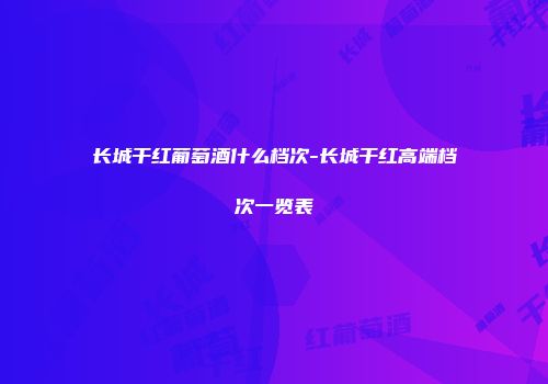 长城干红葡萄酒什么档次-长城干红高端档次一览表