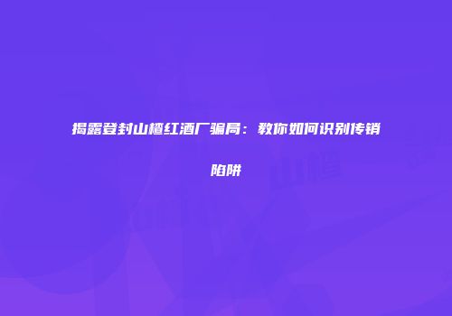 揭露登封山楂红酒厂骗局：教你如何识别传销陷阱