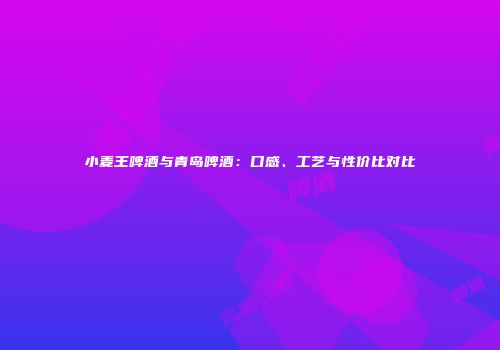 小麦王啤酒与青岛啤酒：口感、工艺与性价比对比